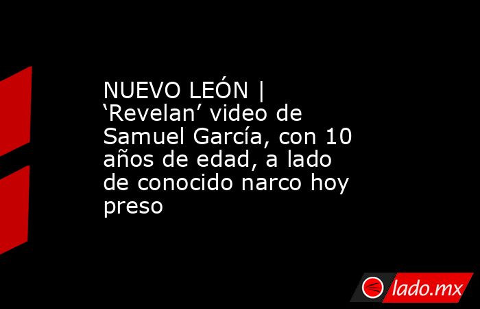 NUEVO LEÓN | ‘Revelan’ video de Samuel García, con 10 años de edad, a lado de conocido narco hoy preso. Noticias en tiempo real