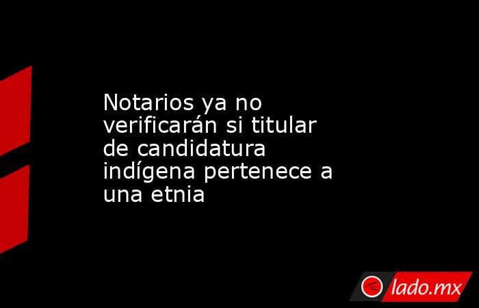 Notarios ya no verificarán si titular de candidatura indígena pertenece a una etnia. Noticias en tiempo real