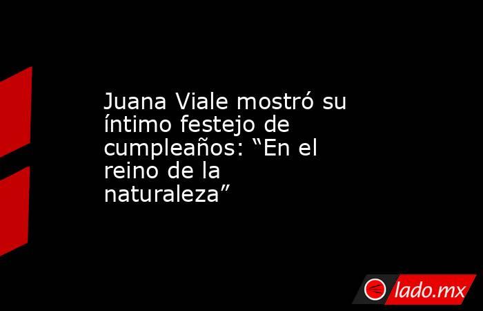 Juana Viale mostró su íntimo festejo de cumpleaños: “En el reino de la naturaleza”. Noticias en tiempo real