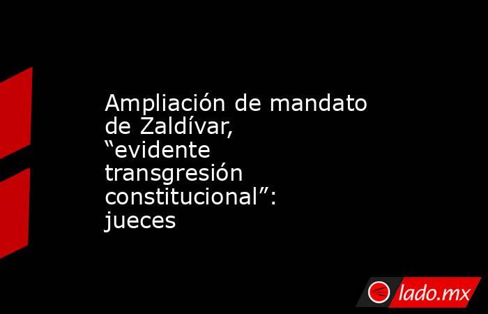 Ampliación de mandato de Zaldívar, “evidente transgresión constitucional”: jueces. Noticias en tiempo real