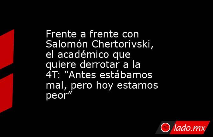 Frente a frente con Salomón Chertorivski, el académico que quiere derrotar a la 4T: “Antes estábamos mal, pero hoy estamos peor”. Noticias en tiempo real