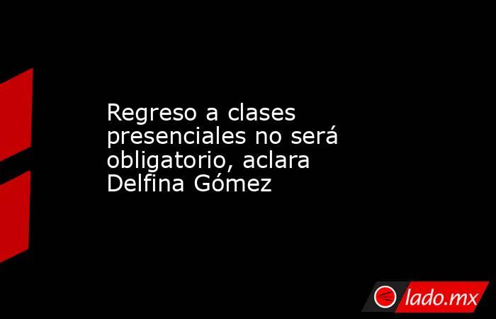 Regreso a clases presenciales no será obligatorio, aclara Delfina Gómez. Noticias en tiempo real