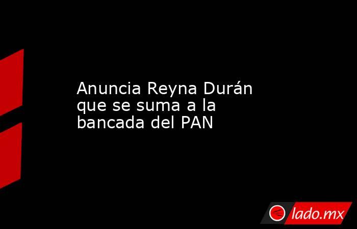 Anuncia Reyna Durán que se suma a la bancada del PAN. Noticias en tiempo real