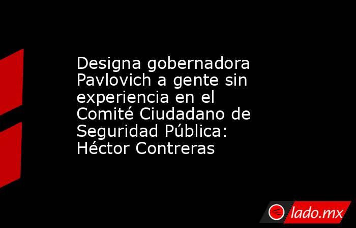 Designa gobernadora Pavlovich a gente sin experiencia en el Comité Ciudadano de Seguridad Pública: Héctor Contreras. Noticias en tiempo real