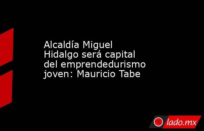 Alcaldía Miguel Hidalgo será capital del emprendedurismo joven: Mauricio Tabe. Noticias en tiempo real