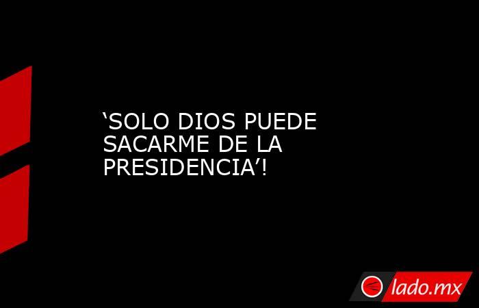 ‘SOLO DIOS PUEDE SACARME DE LA PRESIDENCIA’!. Noticias en tiempo real