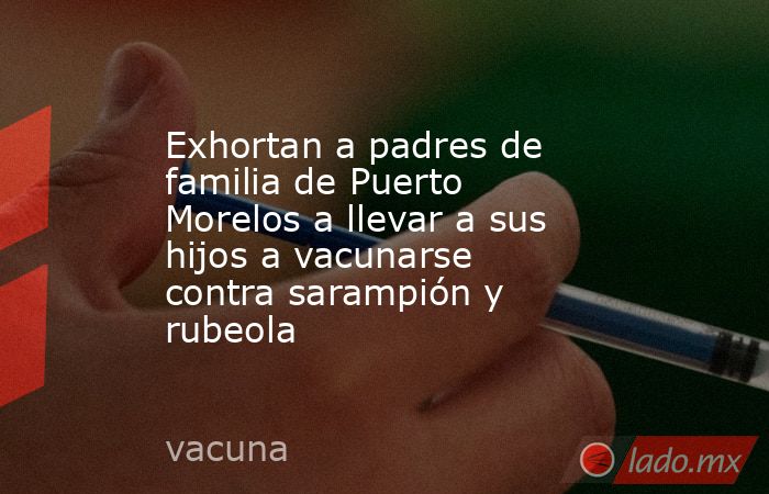 Exhortan a padres de familia de Puerto Morelos a llevar a sus hijos a vacunarse contra sarampión y rubeola. Noticias en tiempo real