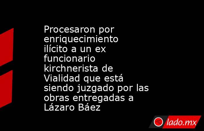 Procesaron por enriquecimiento ilícito a un ex funcionario kirchnerista de Vialidad que está siendo juzgado por las obras entregadas a Lázaro Báez. Noticias en tiempo real