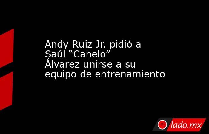 Andy Ruiz Jr. pidió a Saúl “Canelo” Álvarez unirse a su equipo de entrenamiento. Noticias en tiempo real