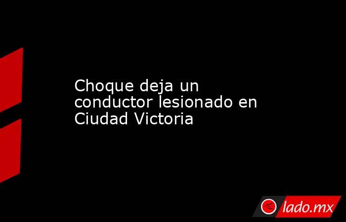 Choque deja un conductor lesionado en Ciudad Victoria. Noticias en tiempo real