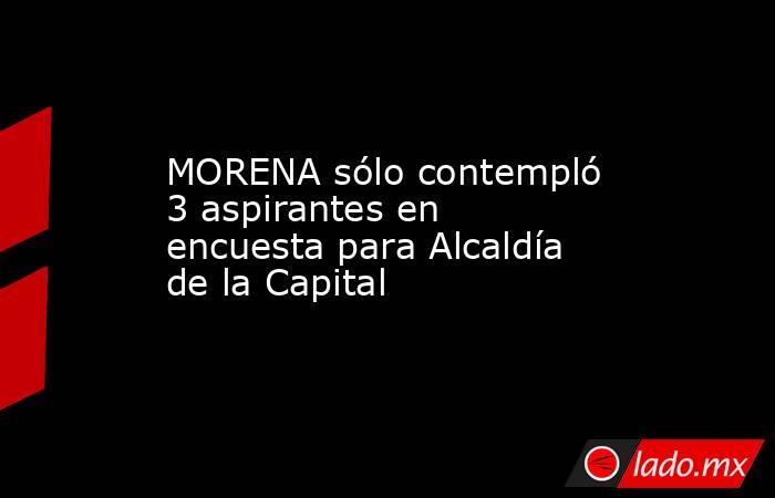 MORENA sólo contempló 3 aspirantes en encuesta para Alcaldía de la Capital. Noticias en tiempo real