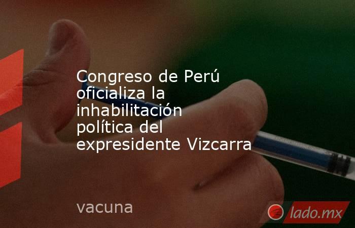 Congreso de Perú oficializa la inhabilitación política del expresidente Vizcarra. Noticias en tiempo real