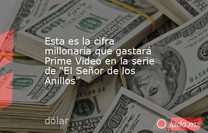 Esta es la cifra millonaria que gastará Prime Video en la serie de “El Señor de los Anillos”. Noticias en tiempo real