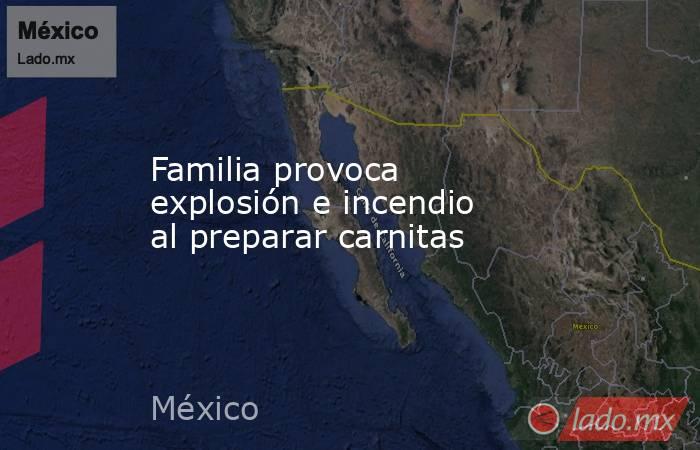 Familia provoca explosión e incendio al preparar carnitas. Noticias en tiempo real