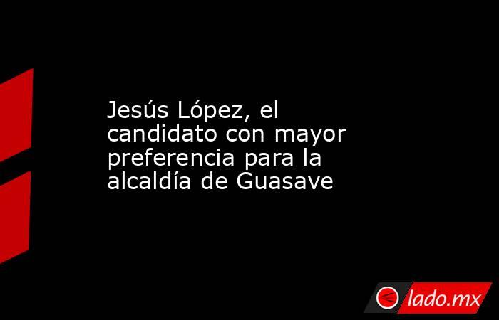 Jesús López, el candidato con mayor preferencia para la alcaldía de Guasave. Noticias en tiempo real