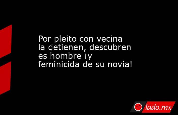 Por pleito con vecina la detienen, descubren es hombre ¡y feminicida de su novia!. Noticias en tiempo real