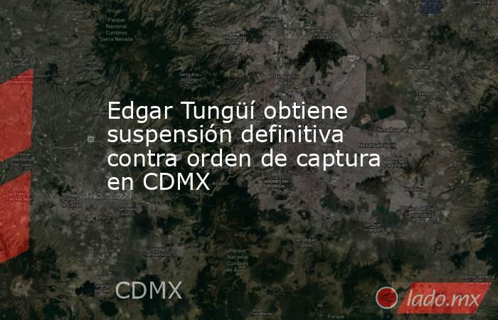 Edgar Tungüí obtiene suspensión definitiva contra orden de captura en CDMX. Noticias en tiempo real