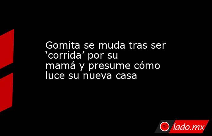 Gomita se muda tras ser ‘corrida’ por su mamá y presume cómo luce su nueva casa. Noticias en tiempo real