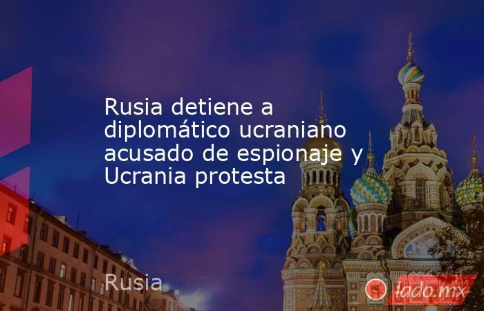 Rusia detiene a diplomático ucraniano acusado de espionaje y Ucrania protesta. Noticias en tiempo real