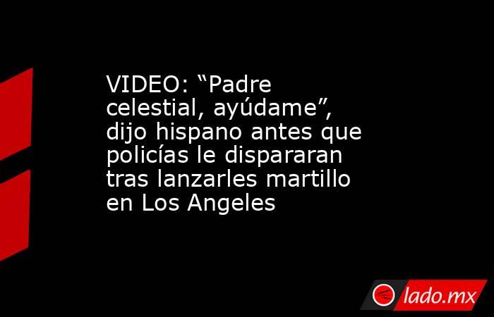 VIDEO: “Padre celestial, ayúdame”, dijo hispano antes que policías le dispararan tras lanzarles martillo en Los Angeles. Noticias en tiempo real