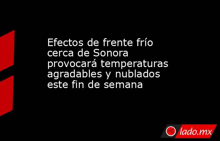 Efectos de frente frío cerca de Sonora provocará temperaturas agradables y nublados este fin de semana. Noticias en tiempo real