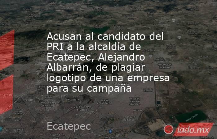 Acusan al candidato del PRI a la alcaldía de Ecatepec, Alejandro Albarrán, de plagiar logotipo de una empresa para su campaña. Noticias en tiempo real