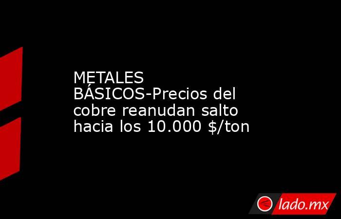 METALES BÁSICOS-Precios del cobre reanudan salto hacia los 10.000 $/ton. Noticias en tiempo real