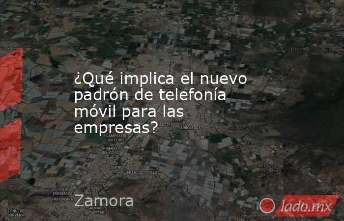 ¿Qué implica el nuevo padrón de telefonía móvil para las empresas?. Noticias en tiempo real