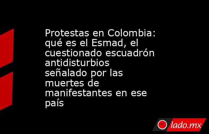 Protestas en Colombia: qué es el Esmad, el cuestionado escuadrón antidisturbios señalado por las muertes de manifestantes en ese país. Noticias en tiempo real