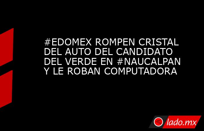 #EDOMEX ROMPEN CRISTAL DEL AUTO DEL CANDIDATO DEL VERDE EN #NAUCALPAN Y LE ROBAN COMPUTADORA. Noticias en tiempo real