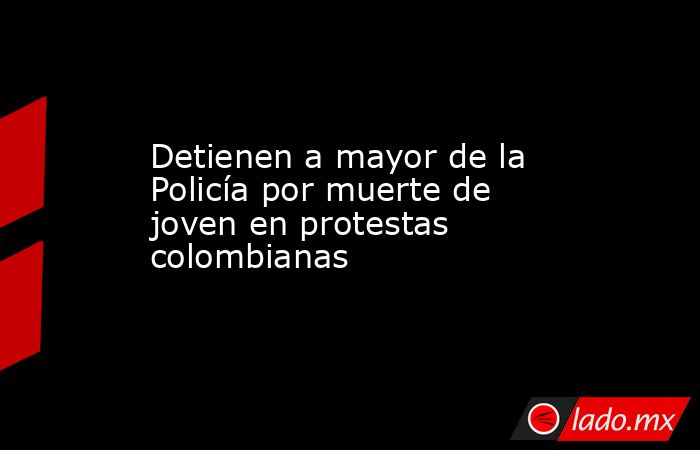 Detienen a mayor de la Policía por muerte de joven en protestas colombianas. Noticias en tiempo real