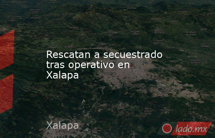 Rescatan a secuestrado tras operativo en Xalapa. Noticias en tiempo real