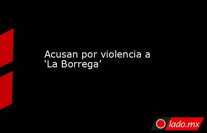 Acusan por violencia a ‘La Borrega’. Noticias en tiempo real