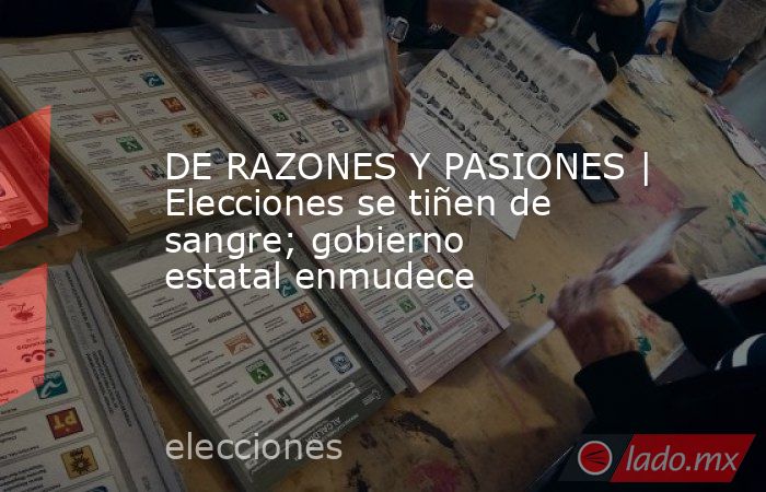 DE RAZONES Y PASIONES | Elecciones se tiñen de sangre; gobierno estatal enmudece. Noticias en tiempo real