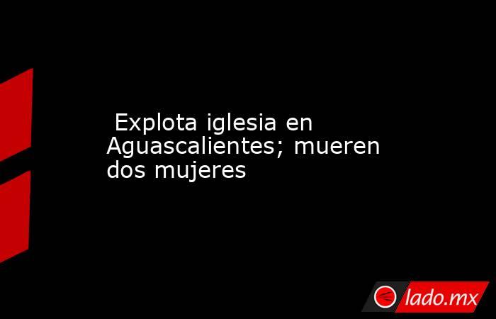  Explota iglesia en Aguascalientes; mueren dos mujeres. Noticias en tiempo real