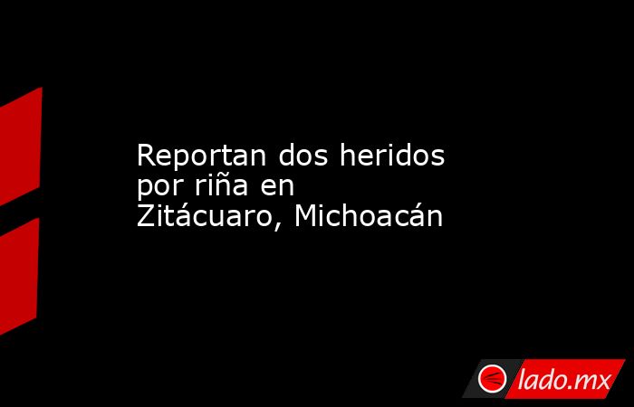 Reportan dos heridos por riña en Zitácuaro, Michoacán. Noticias en tiempo real