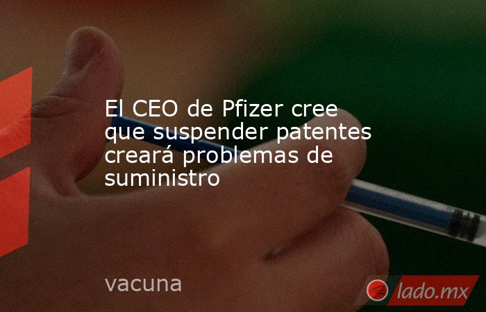 El CEO de Pfizer cree que suspender patentes creará problemas de suministro. Noticias en tiempo real