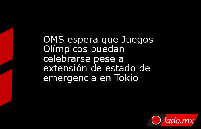 OMS espera que Juegos Olímpicos puedan celebrarse pese a extensión de estado de emergencia en Tokio. Noticias en tiempo real