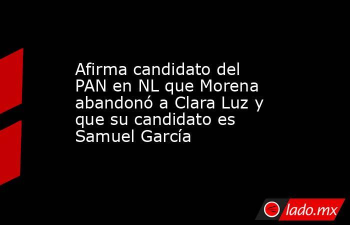 Afirma candidato del PAN en NL que Morena abandonó a Clara Luz y que su candidato es Samuel García. Noticias en tiempo real