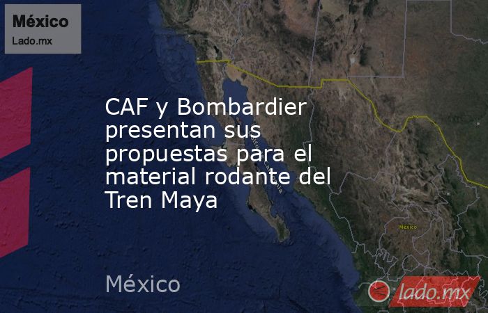 CAF y Bombardier presentan sus propuestas para el material rodante del Tren Maya. Noticias en tiempo real