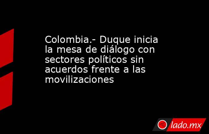 Colombia.- Duque inicia la mesa de diálogo con sectores políticos sin acuerdos frente a las movilizaciones. Noticias en tiempo real