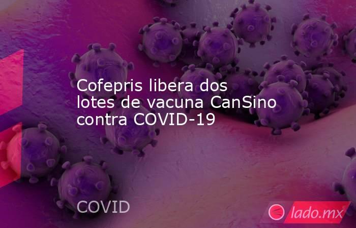 Cofepris libera dos lotes de vacuna CanSino contra COVID-19. Noticias en tiempo real