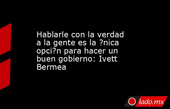 Hablarle con la verdad a la gente es la ?nica opci?n para hacer un buen gobierno: Ivett Bermea. Noticias en tiempo real