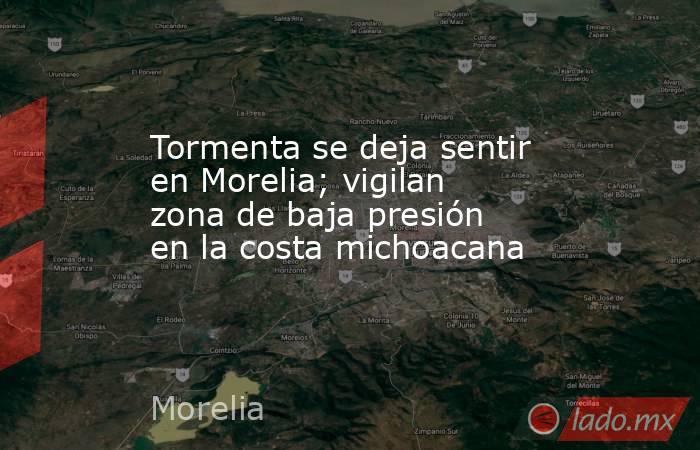 Tormenta se deja sentir en Morelia; vigilan zona de baja presión en la costa michoacana. Noticias en tiempo real