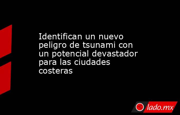 Identifican un nuevo peligro de tsunami con un potencial devastador para las ciudades costeras. Noticias en tiempo real