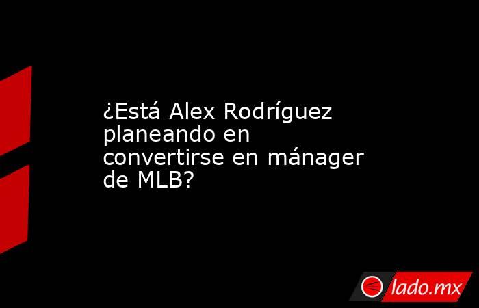 ¿Está Alex Rodríguez planeando en convertirse en mánager de MLB?. Noticias en tiempo real