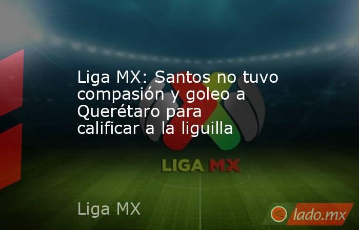 Liga MX: Santos no tuvo compasión y goleo a Querétaro para calificar a la liguilla. Noticias en tiempo real