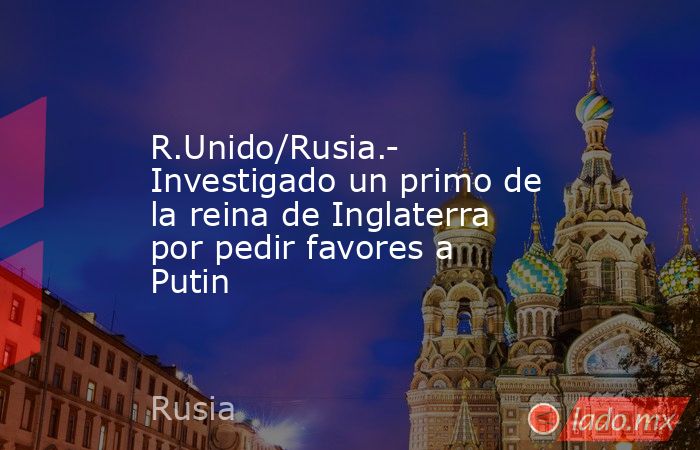 R.Unido/Rusia.- Investigado un primo de la reina de Inglaterra por pedir favores a Putin. Noticias en tiempo real
