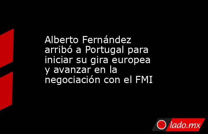 Alberto Fernández arribó a Portugal para iniciar su gira europea y avanzar en la negociación con el FMI. Noticias en tiempo real