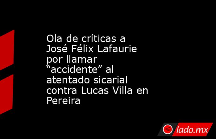 Ola de críticas a José Félix Lafaurie por llamar “accidente” al atentado sicarial contra Lucas Villa en Pereira. Noticias en tiempo real